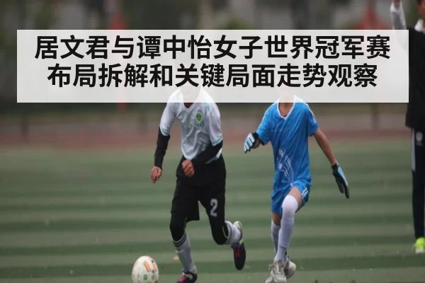 居文君与谭中怡女子世界冠军赛布局拆解和关键局面走势观察